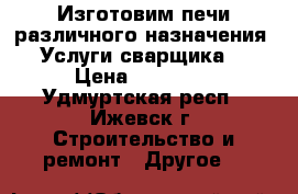 Изготовим печи различного назначения. Услуги сварщика. › Цена ­ 38 000 - Удмуртская респ., Ижевск г. Строительство и ремонт » Другое   